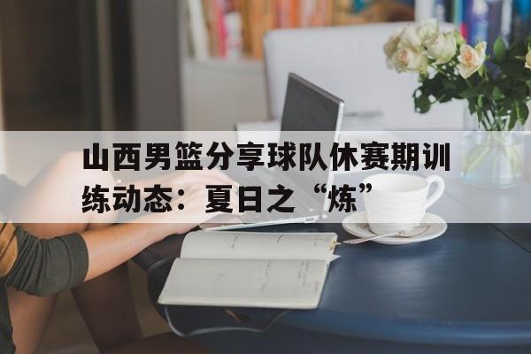关于山西男篮分享球队休赛期训练动态：夏日之“炼”的信息