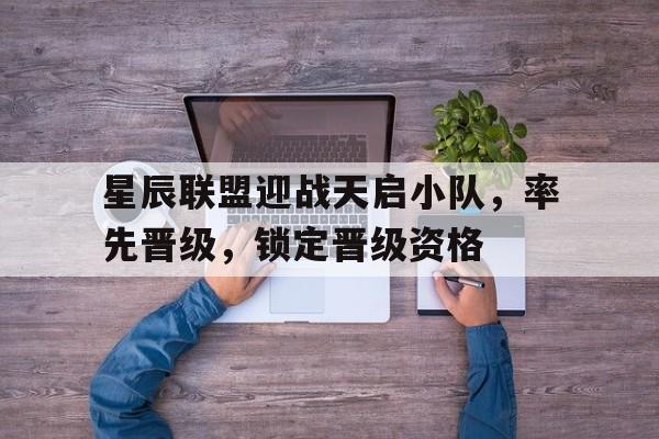 爱奇艺体育登录入口星辰联盟迎战天启小队，率先晋级，锁定晋级资格