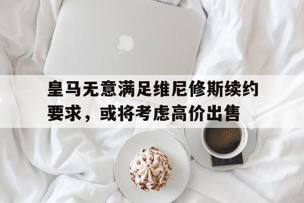 皇马无意满足维尼修斯续约要求，或将考虑高价出售的简单介绍